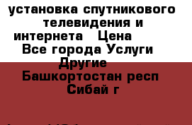 установка спутникового телевидения и интернета › Цена ­ 500 - Все города Услуги » Другие   . Башкортостан респ.,Сибай г.